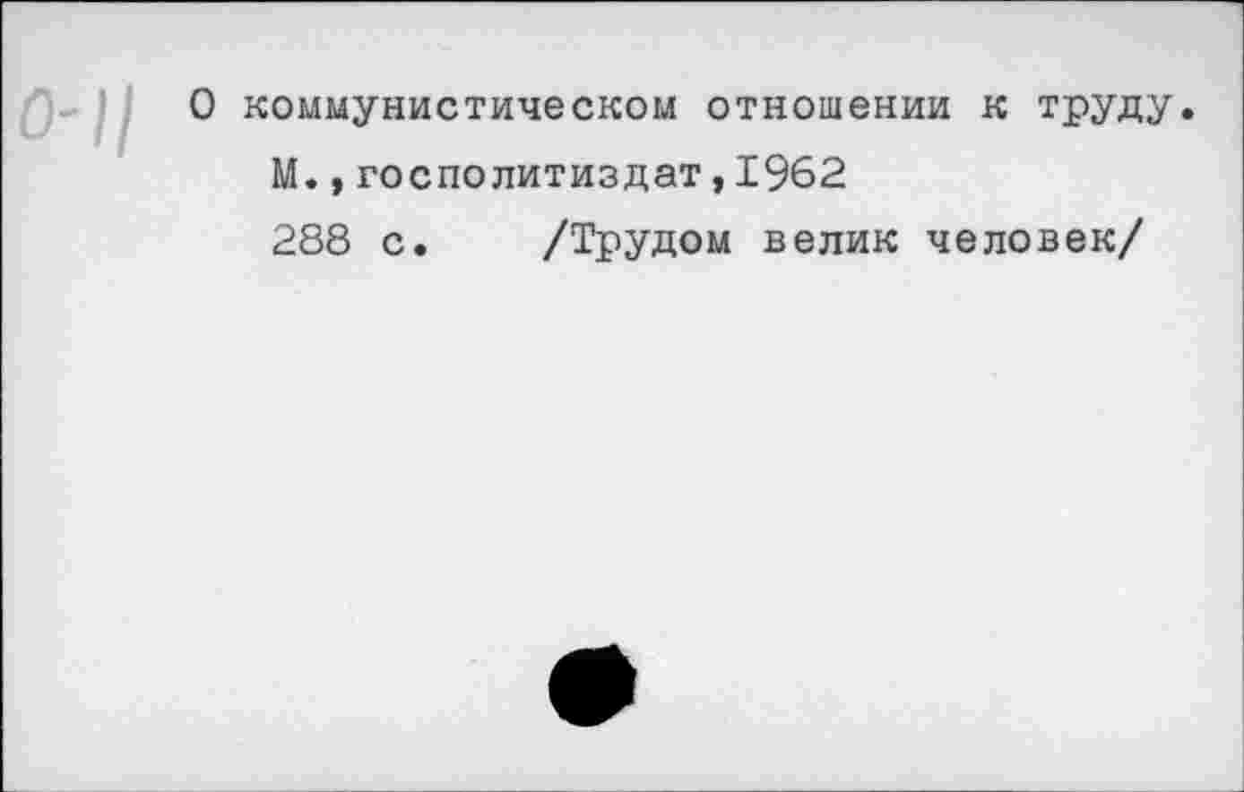 ﻿О коммунистическом отношении к труду.
М.,госполитиздат,1962
288 с. /Трудом велик человек/